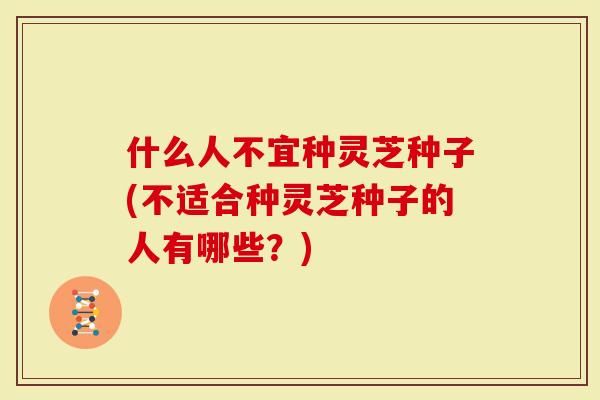 什么人不宜种灵芝种子(不适合种灵芝种子的人有哪些？)
