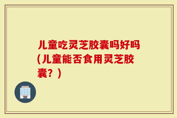 儿童吃灵芝胶囊吗好吗(儿童能否食用灵芝胶囊？)-第1张图片-灵芝大师