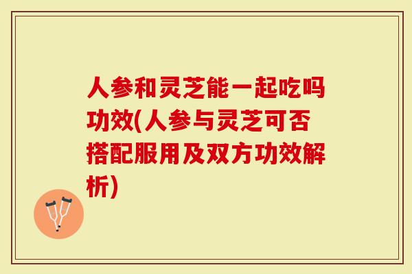 人参和灵芝能一起吃吗功效(人参与灵芝可否搭配服用及双方功效解析)-第1张图片-灵芝大师 人参和灵芝能一起吃吗功效(人参与灵芝可否搭配服用及双方功效解析)-第1张图片-灵芝大师