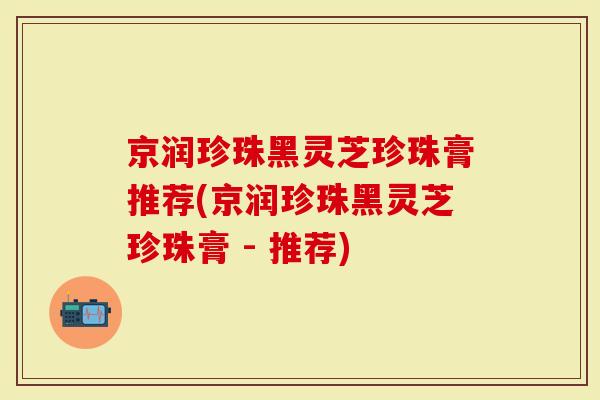京润珍珠黑灵芝珍珠膏推荐(京润珍珠黑灵芝珍珠膏 - 推荐)-第1张图片-灵芝大师 京润珍珠黑灵芝珍珠膏推荐(京润珍珠黑灵芝珍珠膏 - 推荐)-第1张图片-灵芝大师