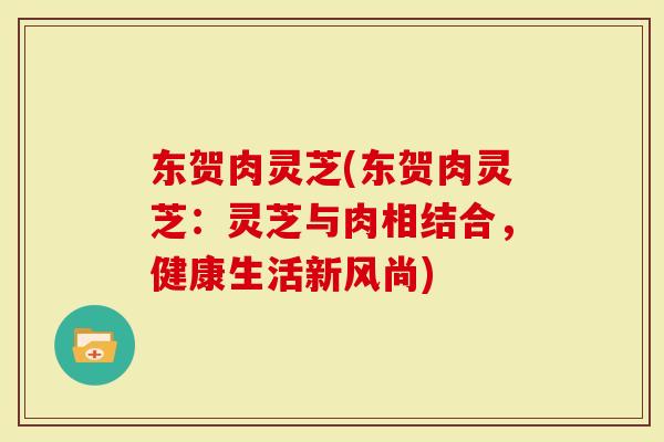 东贺肉灵芝(东贺肉灵芝：灵芝与肉相结合，健康生活新风尚)-第1张图片-灵芝大师