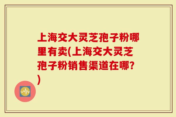 上海交大灵芝孢子粉哪里有卖(上海交大灵芝孢子粉销售渠道在哪?)-第1张图片-灵芝大师 上海交大灵芝孢子粉哪里有卖(上海交大灵芝孢子粉销售渠道在哪?)-第1张图片-灵芝大师