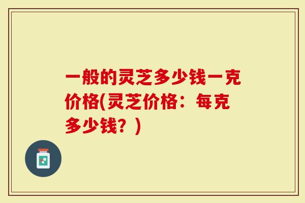 一般的灵芝多少钱一克价格(灵芝价格：每克多少钱？)-第1张图片-灵芝大师