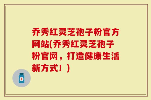 乔秀红灵芝孢子粉官方网站(乔秀红灵芝孢子粉官网，打造健康生活新方式！)-第1张图片-灵芝大师