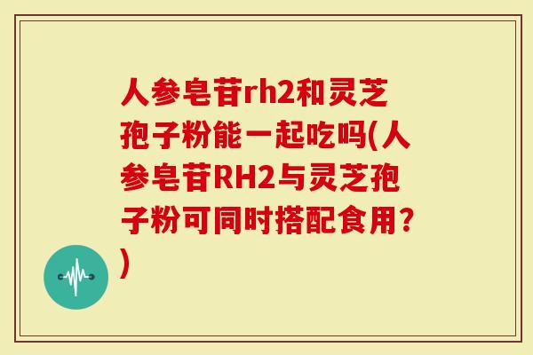 人参皂苷rh2和灵芝孢子粉能一起吃吗(人参皂苷RH2与灵芝孢子粉可同时搭配食用?)-第1张图片-灵芝大师 人参皂苷rh2和灵芝孢子粉能一起吃吗(人参皂苷RH2与灵芝孢子粉可同时搭配食用?)-第1张图片-灵芝大师