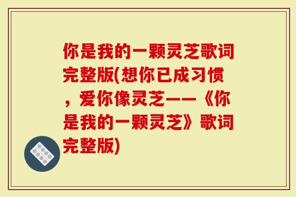 你是我的一颗灵芝歌词完整版(想你已成习惯,爱你像灵芝——《你是我的一颗灵芝》歌词完整版)-第1张图片-灵芝大师 你是我的一颗灵芝歌词完整版(想你已成习惯,爱你像灵芝——《你是我的一颗灵芝》歌词完整版)-第1张图片-灵芝大师