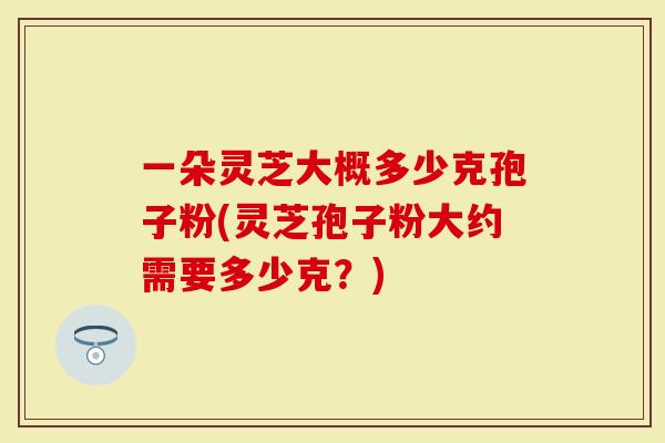 一朵灵芝大概多少克孢子粉(灵芝孢子粉大约需要多少克?)-第1张图片-灵芝大师 一朵灵芝大概多少克孢子粉(灵芝孢子粉大约需要多少克?)-第1张图片-灵芝大师