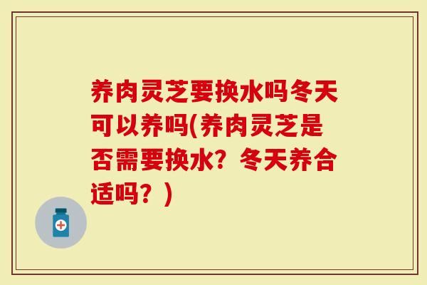 养肉灵芝要换水吗冬天可以养吗(养肉灵芝是否需要换水?冬天养合适吗?)-第1张图片-灵芝大师 养肉灵芝要换水吗冬天可以养吗(养肉灵芝是否需要换水?冬天养合适吗?)-第1张图片-灵芝大师