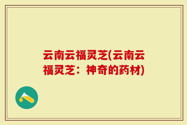 云南云福灵芝(云南云福灵芝：神奇的药材)-第1张图片-灵芝大师