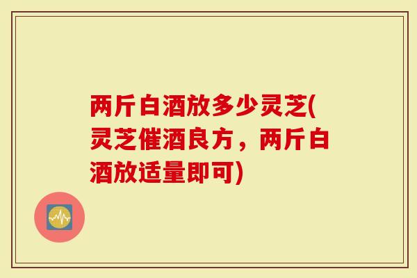 两斤白酒放多少灵芝(灵芝催酒良方,两斤白酒放适量即可)-第1张图片-灵芝大师 两斤白酒放多少灵芝(灵芝催酒良方,两斤白酒放适量即可)-第1张图片-灵芝大师