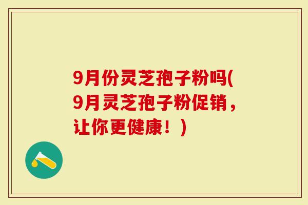 9月份灵芝孢子粉吗(9月灵芝孢子粉促销,让你更健康!)-第1张图片-灵芝大师 9月份灵芝孢子粉吗(9月灵芝孢子粉促销,让你更健康!)-第1张图片-灵芝大师