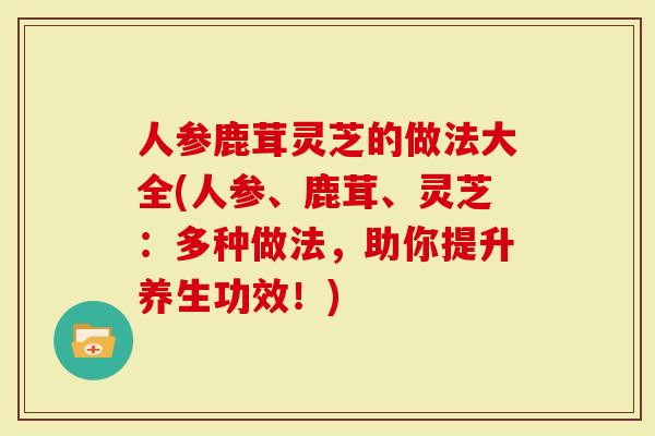 人参鹿茸灵芝的做法大全(人参、鹿茸、灵芝：多种做法，助你提升养生功效！)-第1张图片-灵芝大师