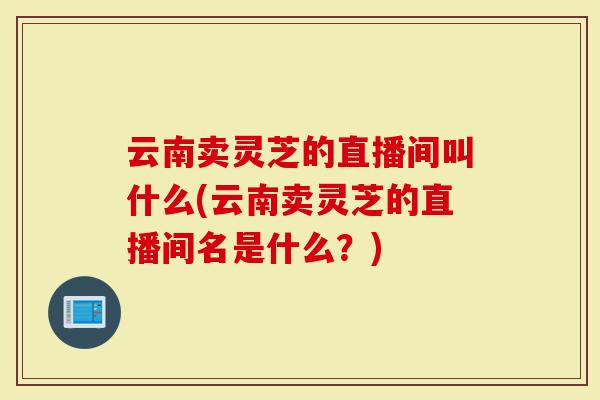 云南卖灵芝的直播间叫什么(云南卖灵芝的直播间名是什么？)