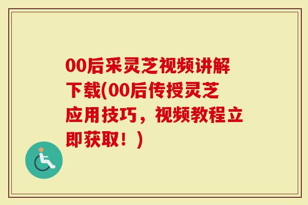 00后采灵芝视频讲解下载(00后传授灵芝应用技巧，视频教程立即获取！)
