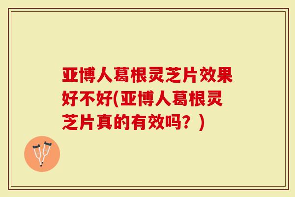 亚博人葛根灵芝片效果好不好(亚博人葛根灵芝片真的有效吗?)-第1张图片-灵芝大师 亚博人葛根灵芝片效果好不好(亚博人葛根灵芝片真的有效吗?)-第1张图片-灵芝大师