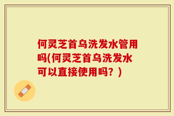 何灵芝首乌洗发水管用吗(何灵芝首乌洗发水可以直接使用吗？)-第1张图片-灵芝大师