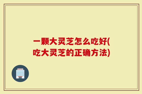 一颗大灵芝怎么吃好(吃大灵芝的正确方法)-第1张图片-灵芝大师 一颗大灵芝怎么吃好(吃大灵芝的正确方法)-第1张图片-灵芝大师