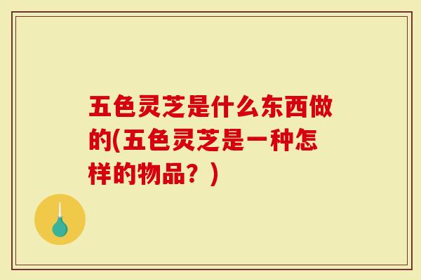 五色灵芝是什么东西做的(五色灵芝是一种怎样的物品?)-第1张图片-灵芝大师 五色灵芝是什么东西做的(五色灵芝是一种怎样的物品?)-第1张图片-灵芝大师