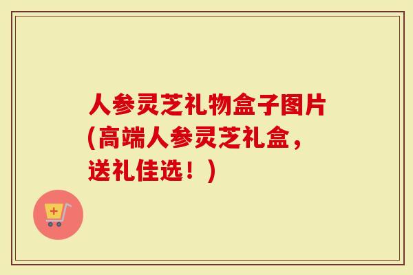 人参灵芝礼物盒子图片(高端人参灵芝礼盒,送礼佳选!)-第1张图片-灵芝大师 人参灵芝礼物盒子图片(高端人参灵芝礼盒,送礼佳选!)-第1张图片-灵芝大师
