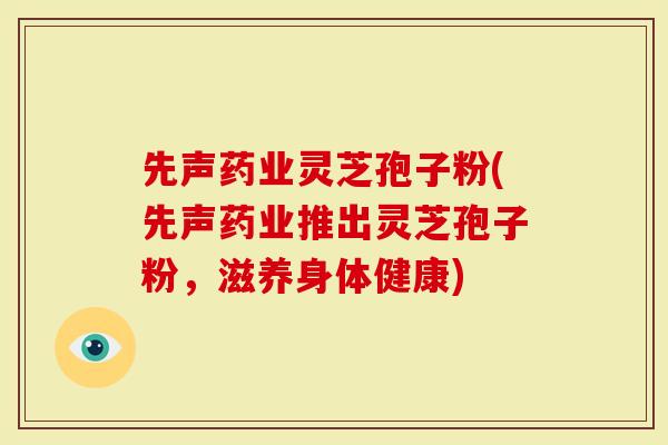 先声药业灵芝孢子粉(先声药业推出灵芝孢子粉,滋养身体健康)-第1张图片-灵芝大师 先声药业灵芝孢子粉(先声药业推出灵芝孢子粉,滋养身体健康)-第1张图片-灵芝大师