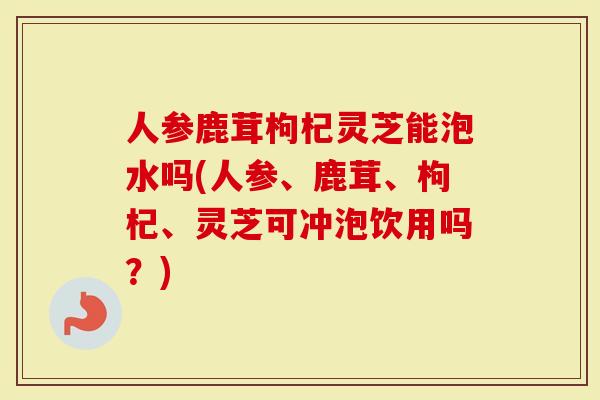 人参鹿茸枸杞灵芝能泡水吗(人参、鹿茸、枸杞、灵芝可冲泡饮用吗?)-第1张图片-灵芝大师 人参鹿茸枸杞灵芝能泡水吗(人参、鹿茸、枸杞、灵芝可冲泡饮用吗?)-第1张图片-灵芝大师