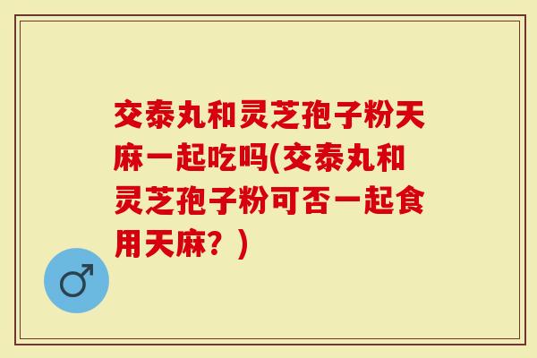 交泰丸和灵芝孢子粉天麻一起吃吗(交泰丸和灵芝孢子粉可否一起食用天麻?)-第1张图片-灵芝大师 交泰丸和灵芝孢子粉天麻一起吃吗(交泰丸和灵芝孢子粉可否一起食用天麻?)-第1张图片-灵芝大师