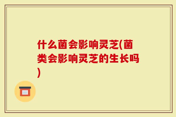 什么菌会影响灵芝(菌类会影响灵芝的生长吗)-第1张图片-灵芝大师