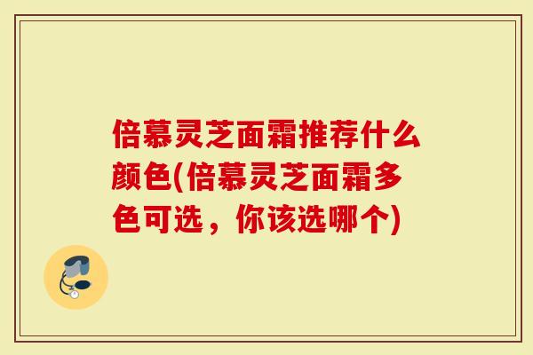 倍慕灵芝面霜推荐什么颜色(倍慕灵芝面霜多色可选，你该选哪个)-第1张图片-灵芝大师
