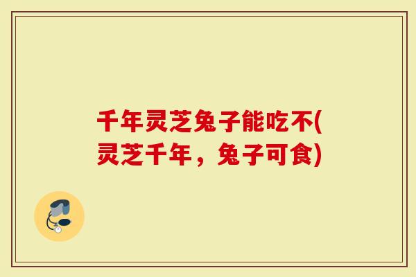 千年灵芝兔子能吃不(灵芝千年，兔子可食)-第1张图片-灵芝大师