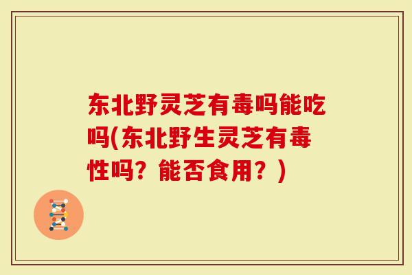 东北野灵芝有毒吗能吃吗(东北野生灵芝有毒性吗？能否食用？)-第1张图片-灵芝大师