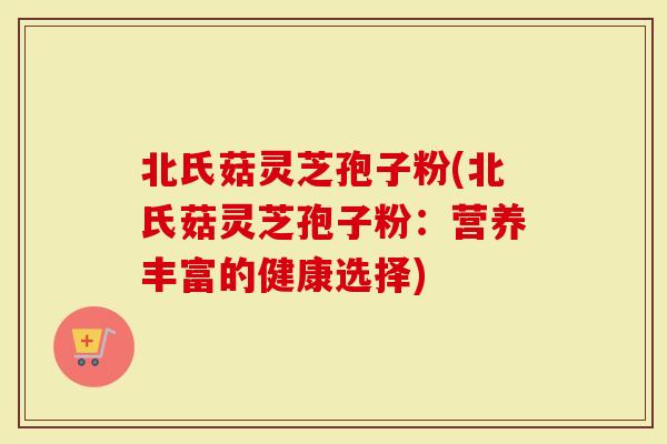 北氏菇灵芝孢子粉(北氏菇灵芝孢子粉：营养丰富的健康选择)-第1张图片-灵芝大师