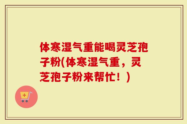 体寒湿气重能喝灵芝孢子粉(体寒湿气重,灵芝孢子粉来帮忙!)-第1张图片-灵芝大师 体寒湿气重能喝灵芝孢子粉(体寒湿气重,灵芝孢子粉来帮忙!)-第1张图片-灵芝大师