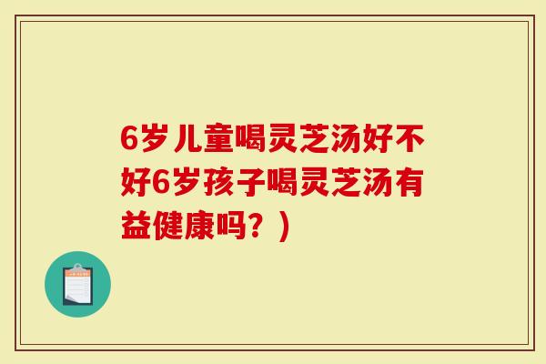6岁儿童喝灵芝汤好不好6岁孩子喝灵芝汤有益健康吗?)-第1张图片-灵芝大师 6岁儿童喝灵芝汤好不好6岁孩子喝灵芝汤有益健康吗?)-第1张图片-灵芝大师