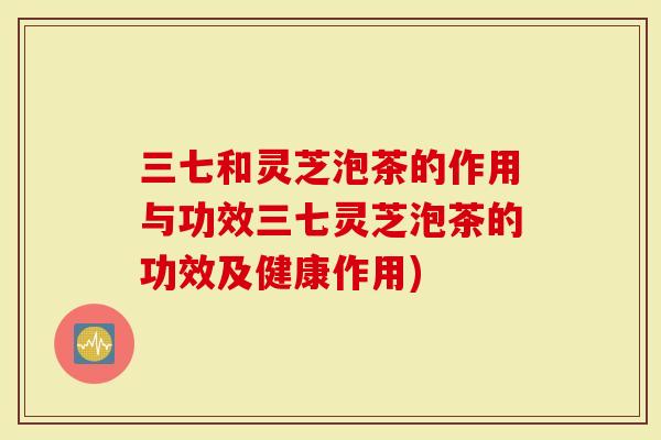 三七和灵芝泡茶的作用与功效三七灵芝泡茶的功效及健康作用)-第1张图片-灵芝大师