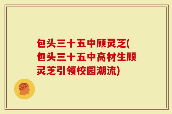 包头三十五中顾灵芝(包头三十五中高材生顾灵芝引领校园潮流)-第1张图片-灵芝大师 包头三十五中顾灵芝(包头三十五中高材生顾灵芝引领校园潮流)-第1张图片-灵芝大师