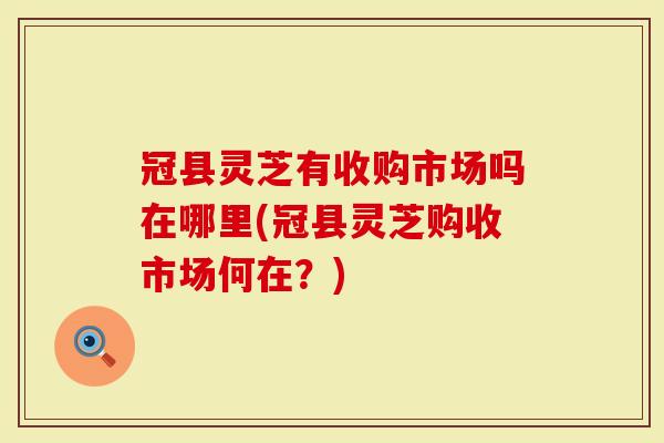 冠县灵芝有收购市场吗在哪里(冠县灵芝购收市场何在？)