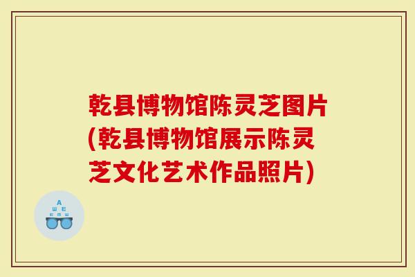乾县博物馆陈灵芝图片(乾县博物馆展示陈灵芝文化艺术作品照片)-第1张图片-灵芝大师 乾县博物馆陈灵芝图片(乾县博物馆展示陈灵芝文化艺术作品照片)-第1张图片-灵芝大师
