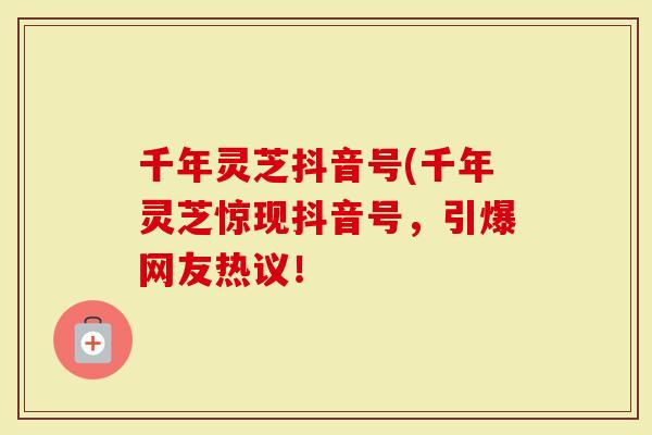 千年灵芝抖音号(千年灵芝惊现抖音号,引爆网友热议!-第1张图片-灵芝大师 千年灵芝抖音号(千年灵芝惊现抖音号,引爆网友热议!-第1张图片-灵芝大师