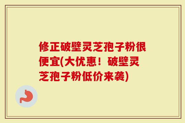 修正破壁灵芝孢子粉很便宜(大优惠！破壁灵芝孢子粉低价来袭)
