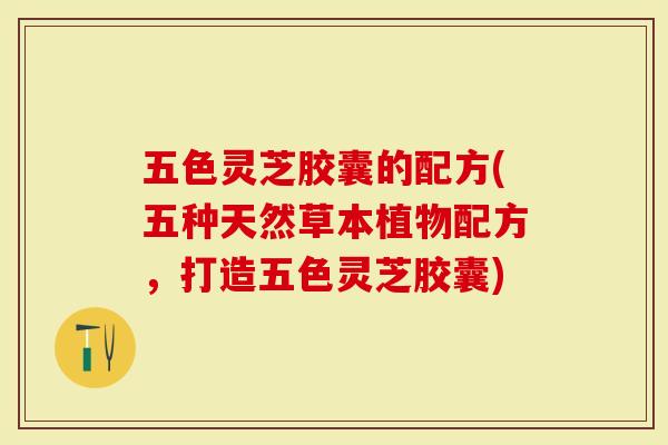 五色灵芝胶囊的配方(五种天然草本植物配方，打造五色灵芝胶囊)-第1张图片-灵芝大师