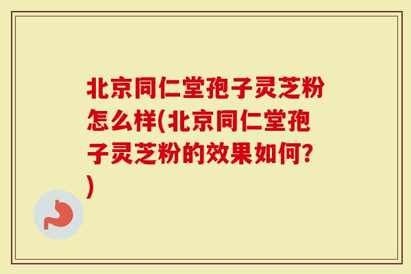 北京同仁堂孢子灵芝粉怎么样(北京同仁堂孢子灵芝粉的效果如何？)-第1张图片-灵芝大师