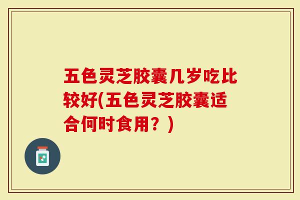 五色灵芝胶囊几岁吃比较好(五色灵芝胶囊适合何时食用?)-第1张图片-灵芝大师 五色灵芝胶囊几岁吃比较好(五色灵芝胶囊适合何时食用?)-第1张图片-灵芝大师