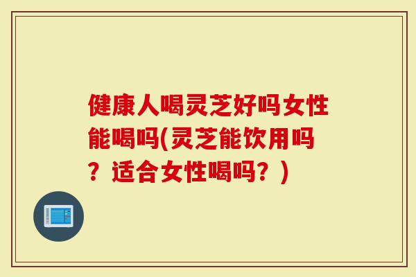 健康人喝灵芝好吗女性能喝吗(灵芝能饮用吗?适合女性喝吗?)-第1张图片-灵芝大师 健康人喝灵芝好吗女性能喝吗(灵芝能饮用吗?适合女性喝吗?)-第1张图片-灵芝大师