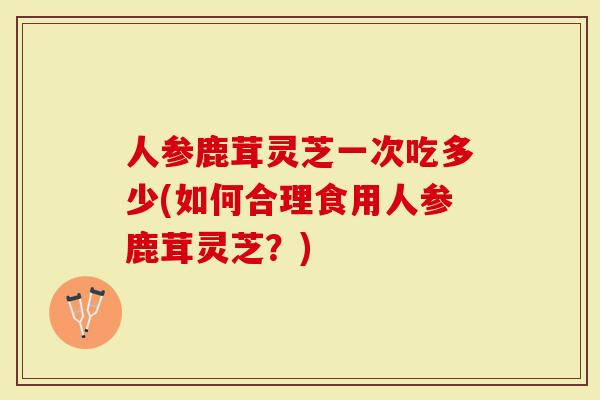 人参鹿茸灵芝一次吃多少(如何合理食用人参鹿茸灵芝？)-第1张图片-灵芝大师