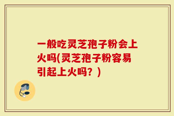 一般吃灵芝孢子粉会上火吗(灵芝孢子粉容易引起上火吗？)-第1张图片-灵芝大师