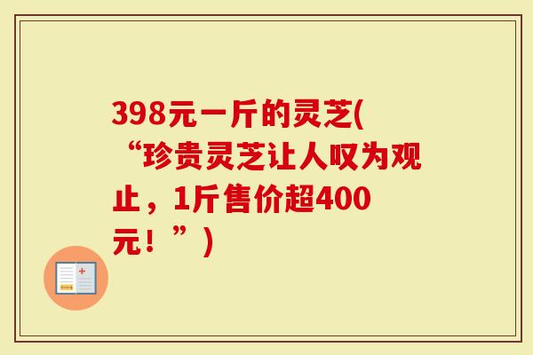 398元一斤的灵芝(“珍贵灵芝让人叹为观止，1斤售价超400元！”)-第1张图片-灵芝大师