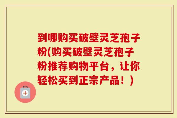 到哪购买破壁灵芝孢子粉(购买破壁灵芝孢子粉推荐购物平台,让你轻松买到正宗产品!)-第1张图片-灵芝大师 到哪购买破壁灵芝孢子粉(购买破壁灵芝孢子粉推荐购物平台,让你轻松买到正宗产品!)-第1张图片-灵芝大师