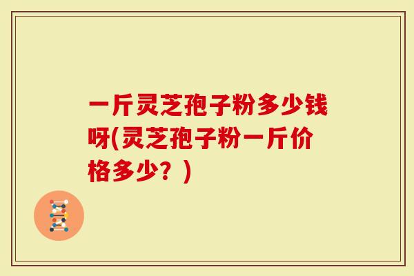 一斤灵芝孢子粉多少钱呀(灵芝孢子粉一斤价格多少？)-第1张图片-灵芝大师