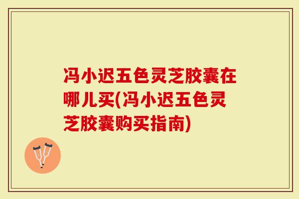 冯小迟五色灵芝胶囊在哪儿买(冯小迟五色灵芝胶囊购买指南)-第1张图片-灵芝大师 冯小迟五色灵芝胶囊在哪儿买(冯小迟五色灵芝胶囊购买指南)-第1张图片-灵芝大师
