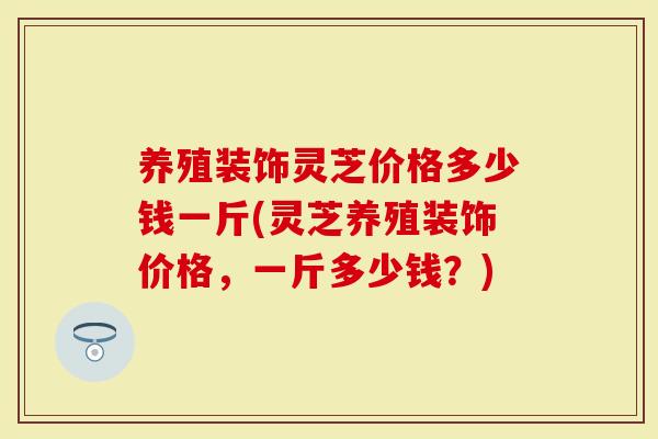 养殖装饰灵芝价格多少钱一斤(灵芝养殖装饰价格，一斤多少钱？)-第1张图片-灵芝大师